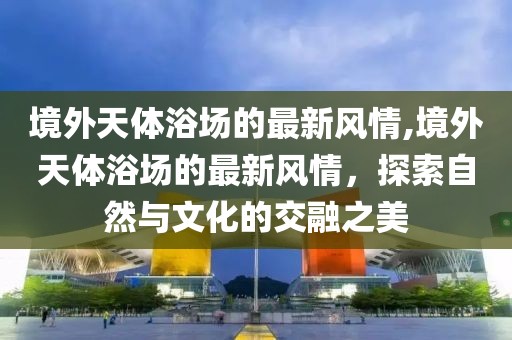 境外天體浴場的最新風(fēng)情,境外天體浴場的最新風(fēng)情，探索自然與文化的交融之美