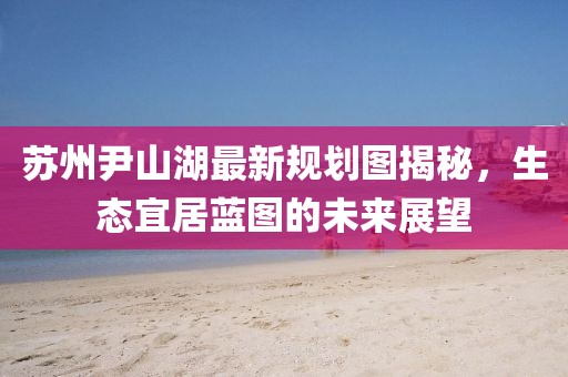 蘇州尹山湖最新規(guī)劃圖揭秘，生態(tài)宜居藍圖的未來展望