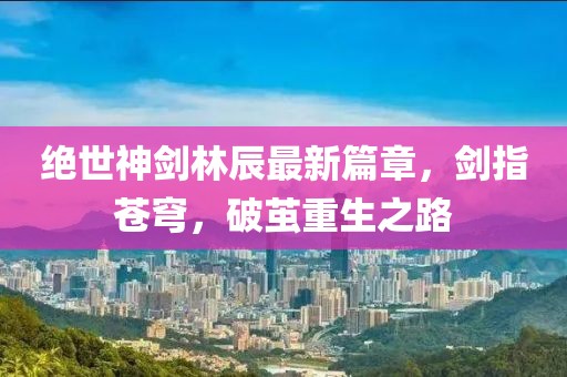 絕世神劍林辰最新篇章，劍指蒼穹，破繭重生之路