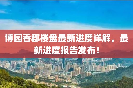 博園香郡樓盤最新進度詳解，最新進度報告發(fā)布！