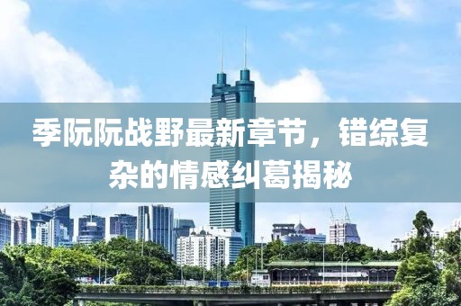 季阮阮戰(zhàn)野最新章節(jié)，錯(cuò)綜復(fù)雜的情感糾葛揭秘