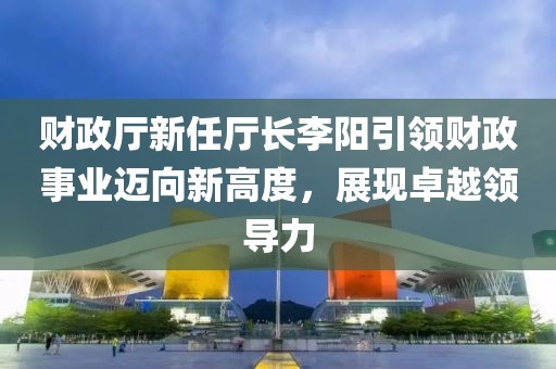 財(cái)政廳新任廳長李陽引領(lǐng)財(cái)政事業(yè)邁向新高度，展現(xiàn)卓越領(lǐng)導(dǎo)力