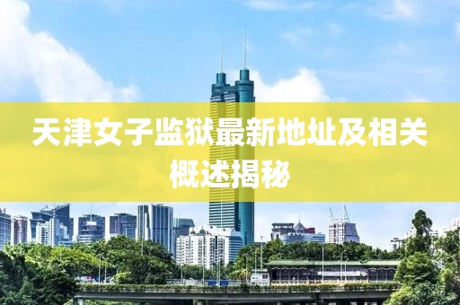 天津女子監(jiān)獄最新地址及相關(guān)概述揭秘