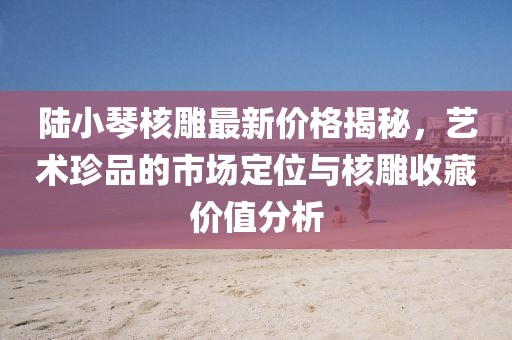 陸小琴核雕最新價格揭秘，藝術(shù)珍品的市場定位與核雕收藏價值分析