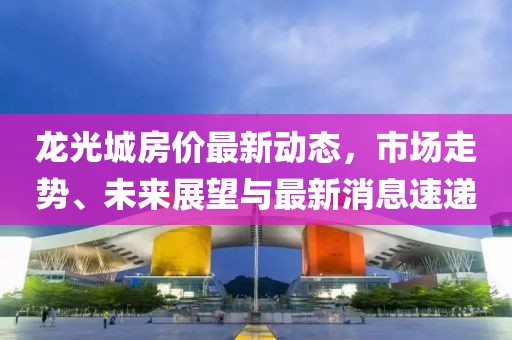 龍光城房?jī)r(jià)最新動(dòng)態(tài)，市場(chǎng)走勢(shì)、未來展望與最新消息速遞