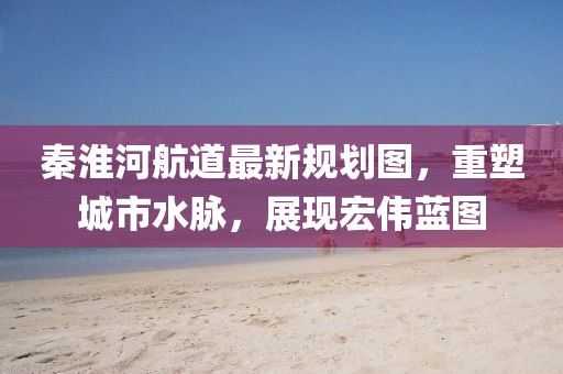秦淮河航道最新規(guī)劃圖，重塑城市水脈，展現(xiàn)宏偉藍圖