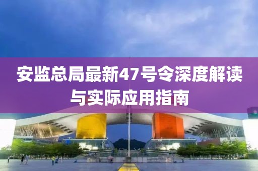 安監(jiān)總局最新47號令深度解讀與實際應(yīng)用指南
