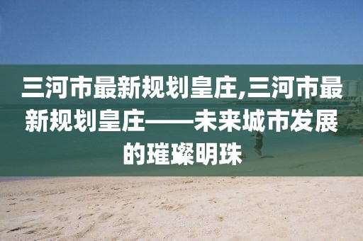 三河市最新規(guī)劃皇莊,三河市最新規(guī)劃皇莊——未來城市發(fā)展的璀璨明珠