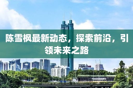 陳雪楓最新動(dòng)態(tài)，探索前沿，引領(lǐng)未來(lái)之路
