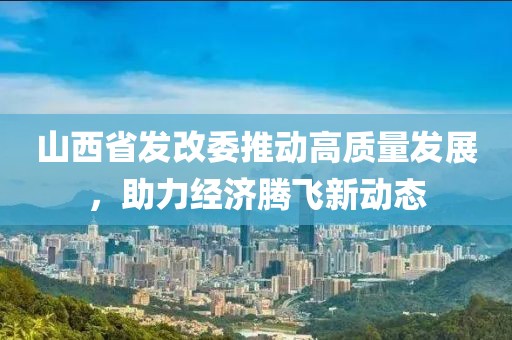 山西省發(fā)改委推動高質(zhì)量發(fā)展，助力經(jīng)濟騰飛新動態(tài)