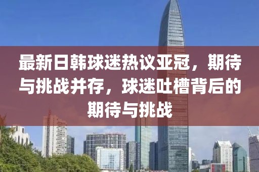 最新日韓球迷熱議亞冠，期待與挑戰(zhàn)并存，球迷吐槽背后的期待與挑戰(zhàn)