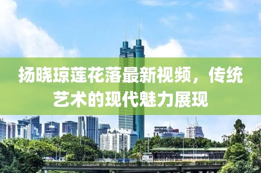 揚曉瓊蓮花落最新視頻，傳統(tǒng)藝術的現(xiàn)代魅力展現(xiàn)