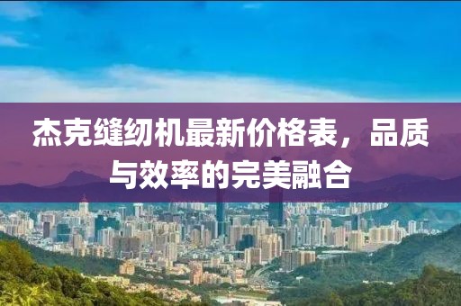 杰克縫紉機(jī)最新價格表，品質(zhì)與效率的完美融合