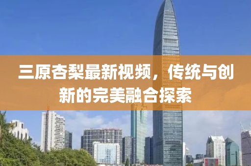 三原杏梨最新視頻，傳統(tǒng)與創(chuàng)新的完美融合探索