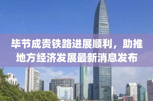 畢節(jié)成貴鐵路進(jìn)展順利，助推地方經(jīng)濟(jì)發(fā)展最新消息發(fā)布
