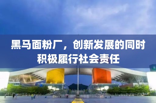 黑馬面粉廠，創(chuàng)新發(fā)展的同時(shí)積極履行社會責(zé)任