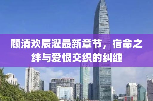 顧清歡辰濯最新章節(jié)，宿命之絆與愛恨交織的糾纏