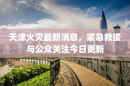 天津火災(zāi)最新消息，緊急救援與公眾關(guān)注今日更新