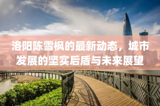 洛陽陳雪楓的最新動態(tài)，城市發(fā)展的堅實后盾與未來展望