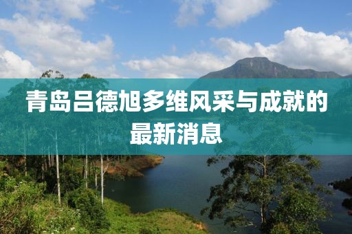 青島呂德旭多維風(fēng)采與成就的最新消息