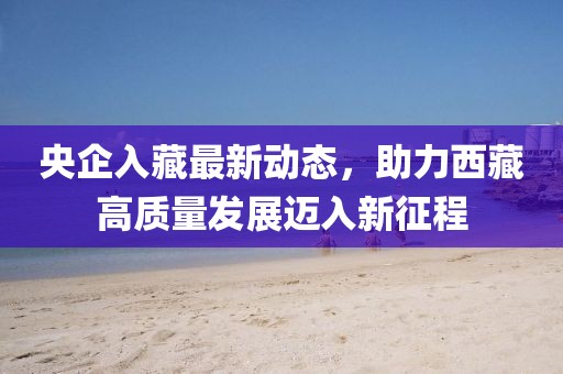 央企入藏最新動態(tài)，助力西藏高質(zhì)量發(fā)展邁入新征程