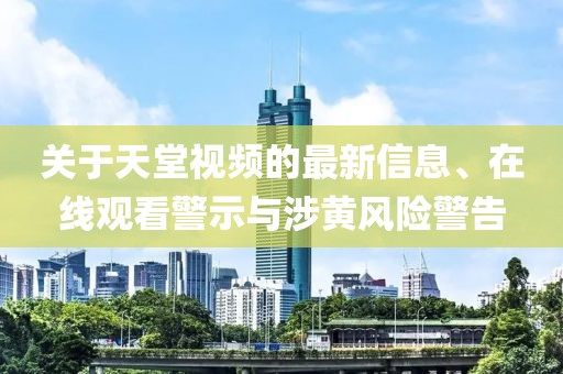 關于天堂視頻的最新信息、在線觀看警示與涉黃風險警告