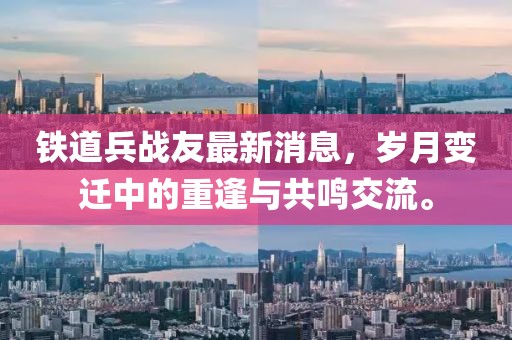 鐵道兵戰(zhàn)友最新消息，歲月變遷中的重逢與共鳴交流。