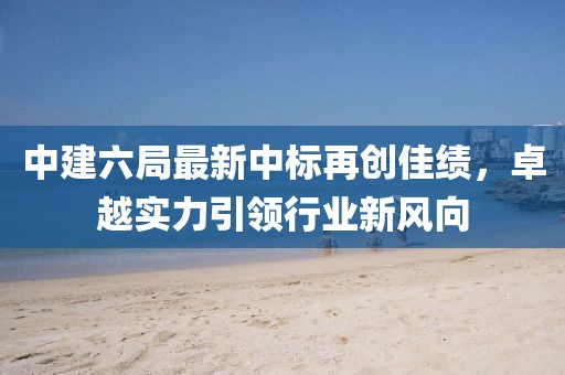中建六局最新中標(biāo)再創(chuàng)佳績，卓越實(shí)力引領(lǐng)行業(yè)新風(fēng)向