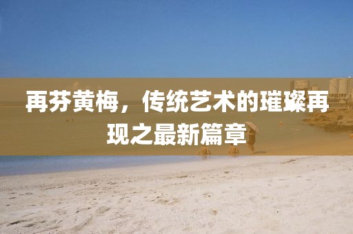 再芬黃梅，傳統(tǒng)藝術(shù)的璀璨再現(xiàn)之最新篇章