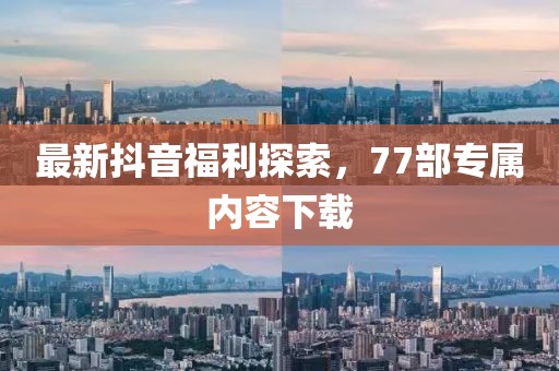 最新抖音福利探索，77部專屬內(nèi)容下載