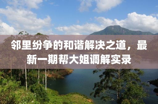 鄰里紛爭的和諧解決之道，最新一期幫大姐調(diào)解實(shí)錄