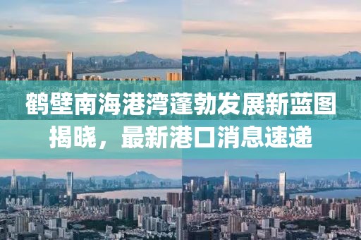 鶴壁南海港灣蓬勃發(fā)展新藍圖揭曉，最新港口消息速遞