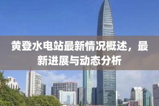 黃登水電站最新情況概述，最新進(jìn)展與動態(tài)分析