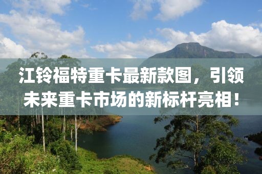 江鈴福特重卡最新款圖，引領(lǐng)未來重卡市場的新標(biāo)桿亮相！
