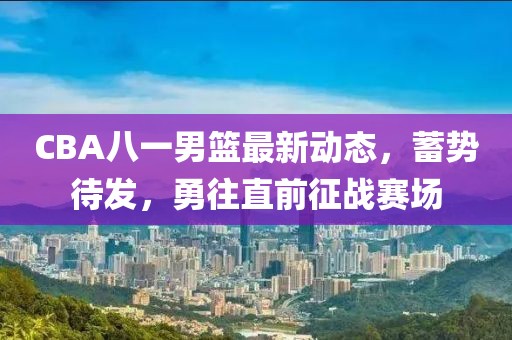 CBA八一男籃最新動態(tài)，蓄勢待發(fā)，勇往直前征戰(zhàn)賽場