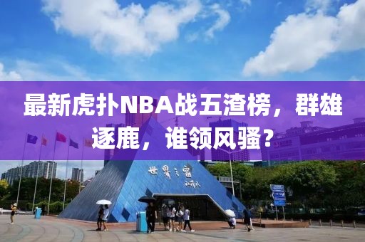 最新虎撲NBA戰(zhàn)五渣榜，群雄逐鹿，誰領風騷？