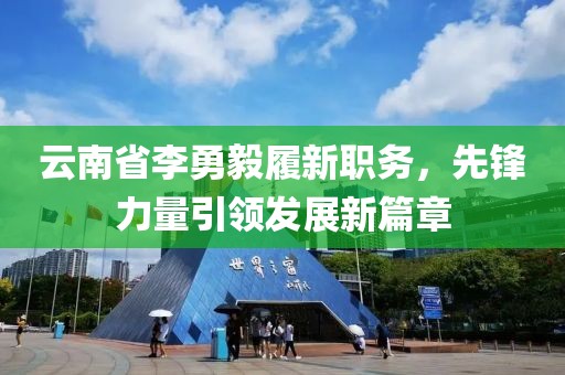 云南省李勇毅履新職務(wù)，先鋒力量引領(lǐng)發(fā)展新篇章