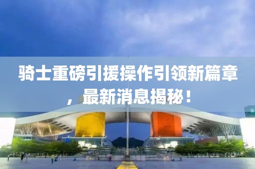 騎士重磅引援操作引領(lǐng)新篇章，最新消息揭秘！
