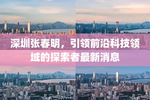 深圳張春明，引領前沿科技領域的探索者最新消息