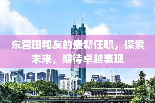 東營(yíng)田和友的最新任職，探索未來(lái)，期待卓越表現(xiàn)