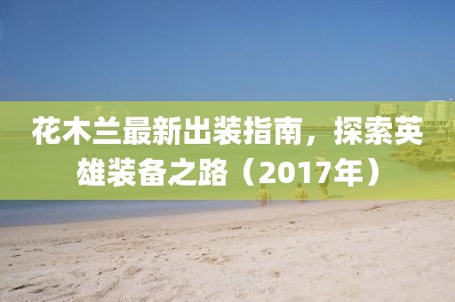 花木蘭最新出裝指南，探索英雄裝備之路（2017年）