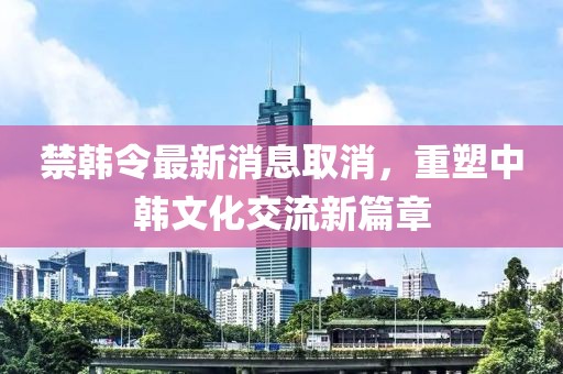 禁韓令最新消息取消，重塑中韓文化交流新篇章
