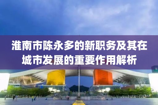 淮南市陳永多的新職務(wù)及其在城市發(fā)展的重要作用解析