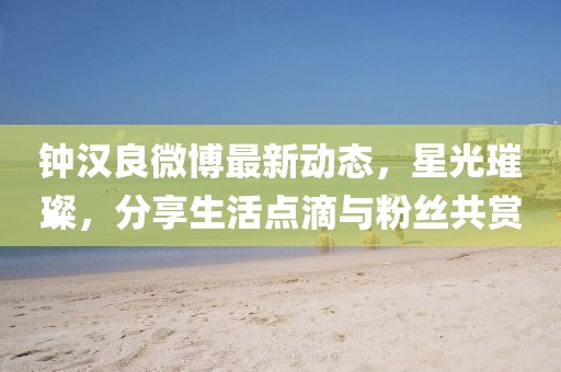 鐘漢良微博最新動態(tài)，星光璀璨，分享生活點(diǎn)滴與粉絲共賞