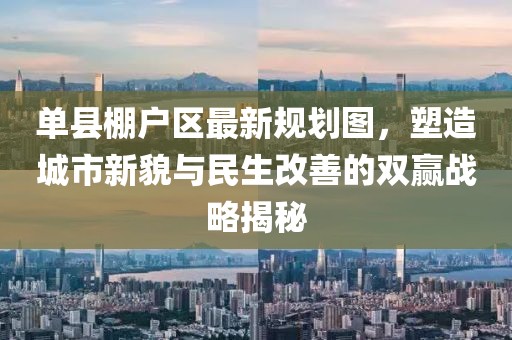 單縣棚戶區(qū)最新規(guī)劃圖，塑造城市新貌與民生改善的雙贏戰(zhàn)略揭秘