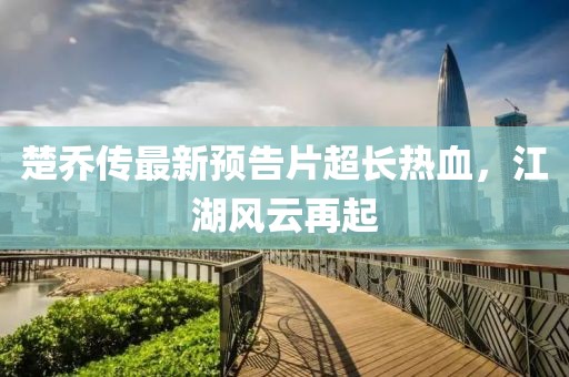 楚喬傳最新預(yù)告片超長熱血，江湖風(fēng)云再起