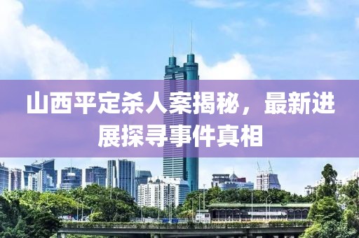 山西平定殺人案揭秘，最新進(jìn)展探尋事件真相