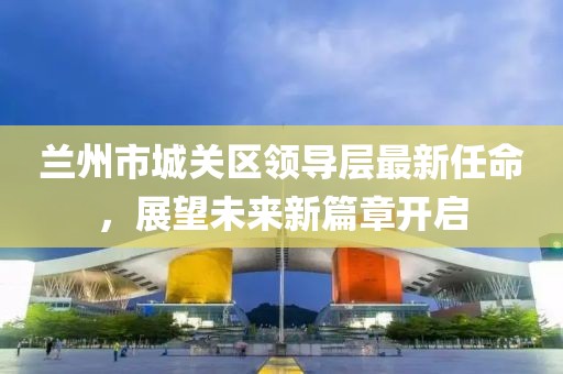 蘭州市城關區(qū)領導層最新任命，展望未來新篇章開啟
