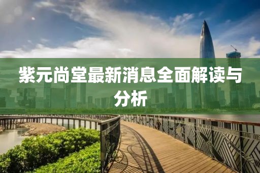 紫元尚堂最新消息全面解讀與分析