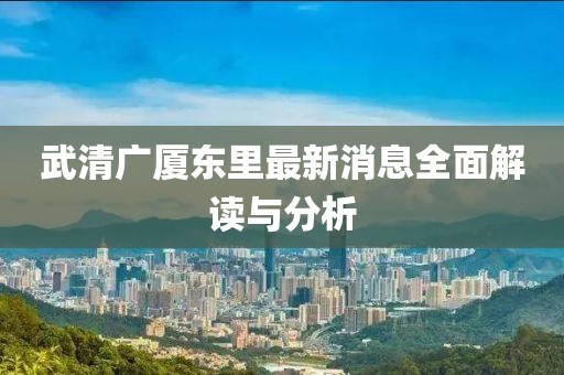 武清廣廈東里最新消息全面解讀與分析